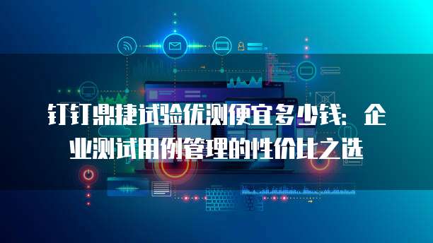 钉钉鼎捷试验优测便宜多少钱:企业测试用例管理的性价比之选