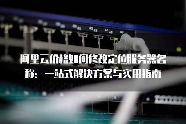 阿里云价格如何修改定位服务器名称:一站式解决方案与实用指南