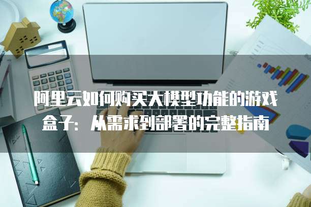阿里云如何购买大模型功能的游戏盒子：从需求到部署的完整指南