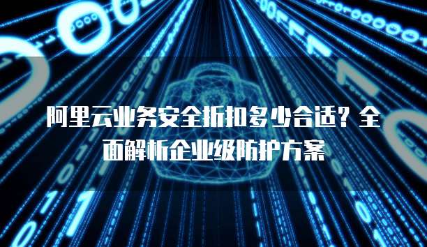 阿里云业务安全折扣多少合适?全面解析企业级防护方案