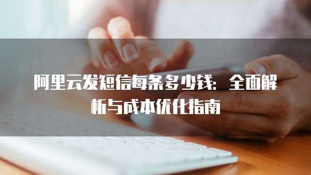 阿里云发短信每条多少钱：全面解析与成本优化指南