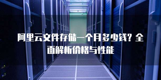 阿里云文件存储一个月多少钱?全面解析价格与性能