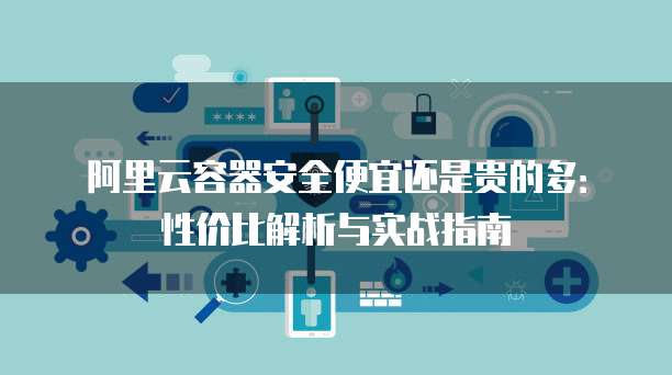 阿里云容器安全便宜还是贵的多：性价比解析与实战指南