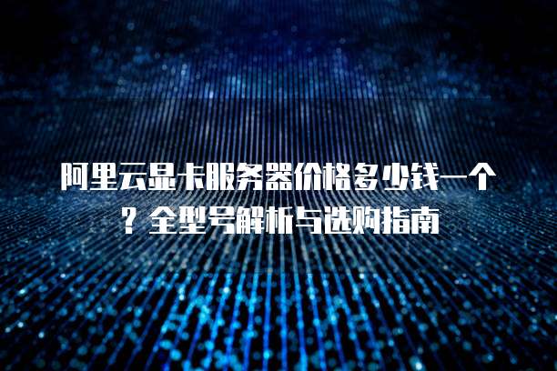 阿里云显卡服务器价格多少钱一个?全型号解析与选购指南