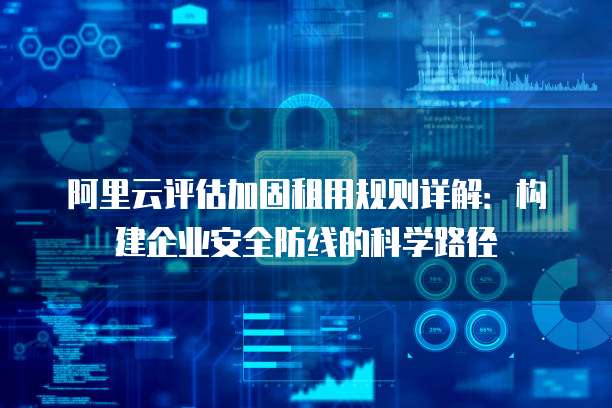 阿里云评估加固租用规则详解：构建企业安全防线的科学路径