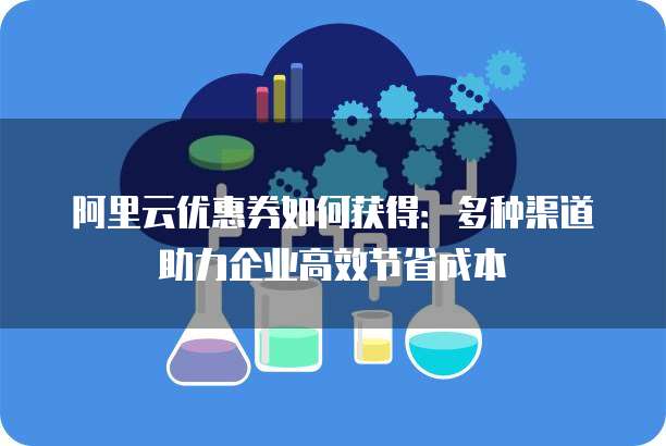 阿里云优惠券如何获得:多种渠道助力企业高效节省成本
