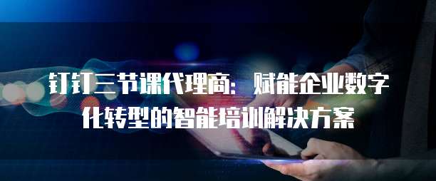 钉钉三节课代理商:赋能企业数字化转型的智能培训解决方案