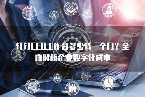 钉钉CEO工作台多少钱一个月?全面解析企业数字化成本