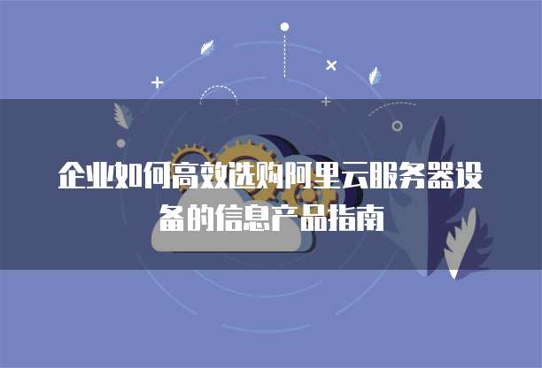 企业如何高效选购阿里云服务器设备的信息产品指南