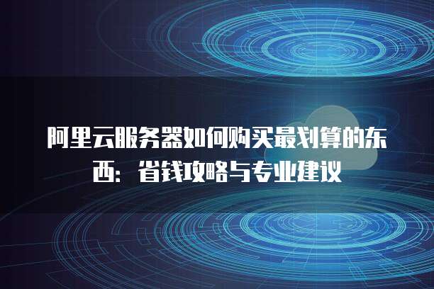 阿里云服务器如何购买最划算的东西:省钱攻略与专业建议
