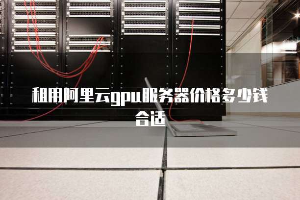 租用阿里云gpu服务器价格多少钱合适