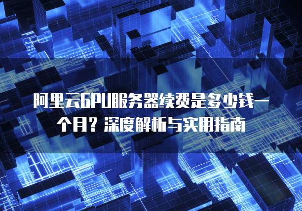 阿里云GPU服务器续费是多少钱一个月?深度解析与实用指南