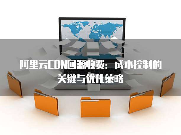 阿里云CDN回源收费:成本控制的关键与优化策略