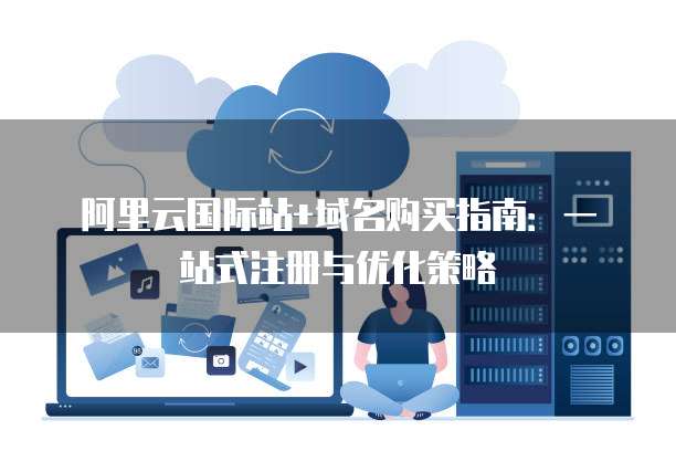 阿里云国际站+域名购买指南:一站式注册与优化策略