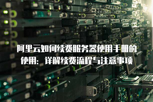阿里云如何续费服务器使用手册的使用:详解续费流程与注意事项