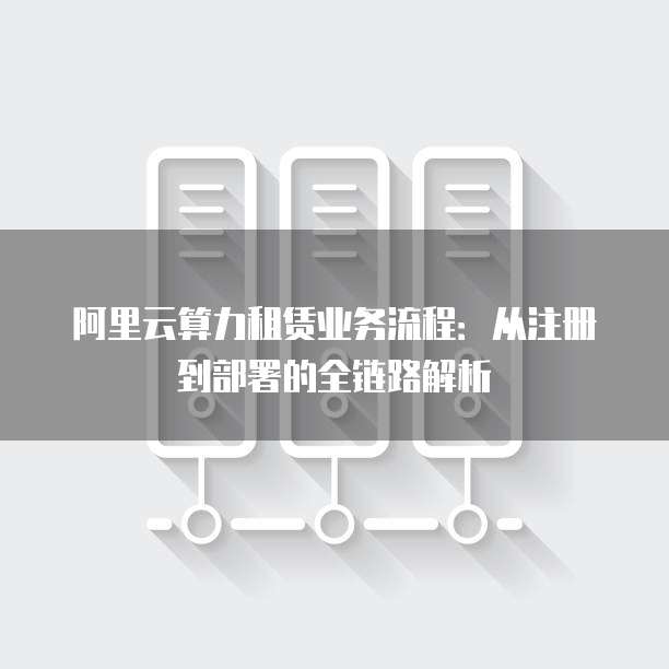阿里云算力租赁业务流程：从注册到部署的全链路解析
