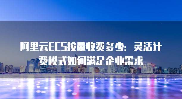 阿里云ECS按量收费多少：灵活计费模式如何满足企业需求