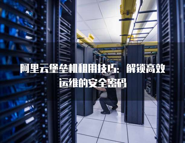 阿里云堡垒机租用技巧:解锁高效运维的安全密码