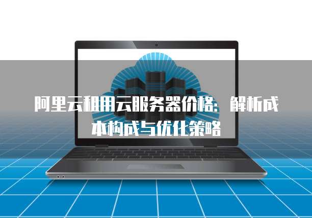 阿里云租用云服务器价格:解析成本构成与优化策略