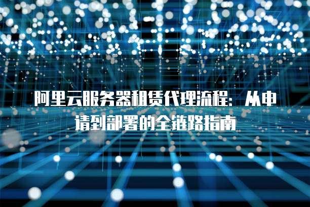 阿里云服务器租赁代理流程:从申请到部署的全链路指南