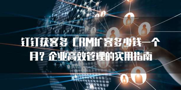 钉钉获客多 CRM扩容多少钱一个月?企业高效管理的实用指南