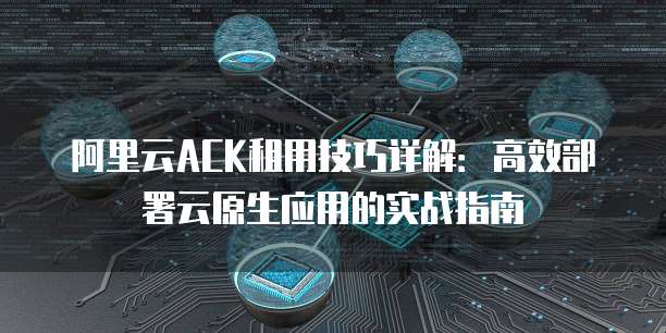 阿里云ACK租用技巧详解:高效部署云原生应用的实战指南