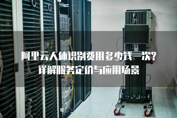 阿里云人体识别费用多少钱一次?详解服务定价与应用场景