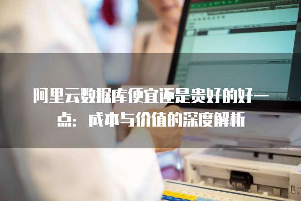 阿里云数据库便宜还是贵好的好一点:成本与价值的深度解析