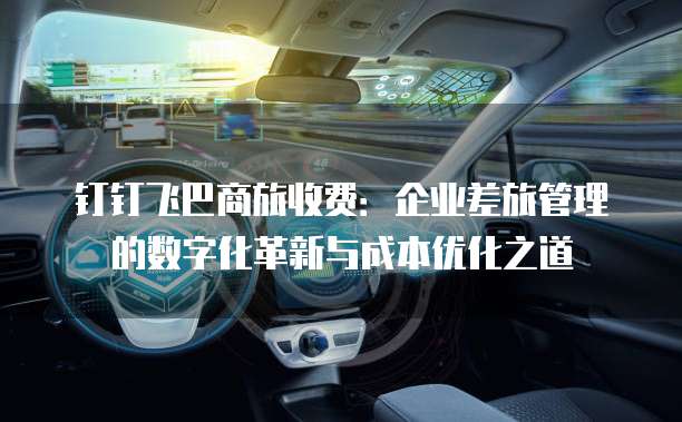 钉钉飞巴商旅收费：企业差旅管理的数字化革新与成本优化之道
