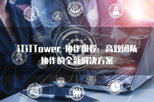 钉钉Tower 协作推荐:高效团队协作的全新解决方案