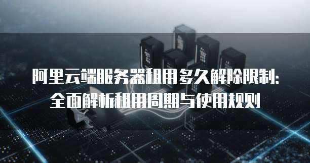 阿里云端服务器租用多久解除限制：全面解析租用周期与使用规则