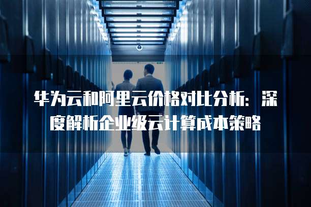 华为云和阿里云价格对比分析:深度解析企业级云计算成本策略