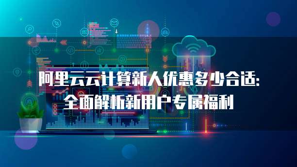 阿里云云计算新人优惠多少合适:全面解析新用户专属福利