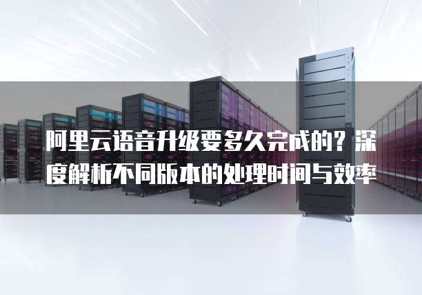 阿里云语音升级要多久完成的?深度解析不同版本的处理时间与效率
