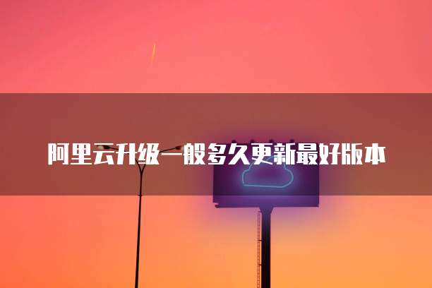 阿里云升级一般多久更新最好版本