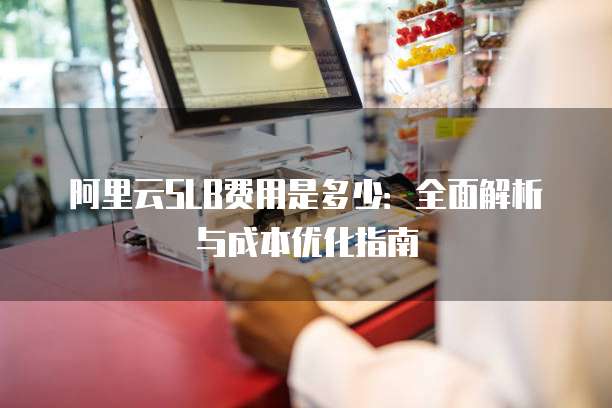 阿里云SLB费用是多少:全面解析与成本优化指南