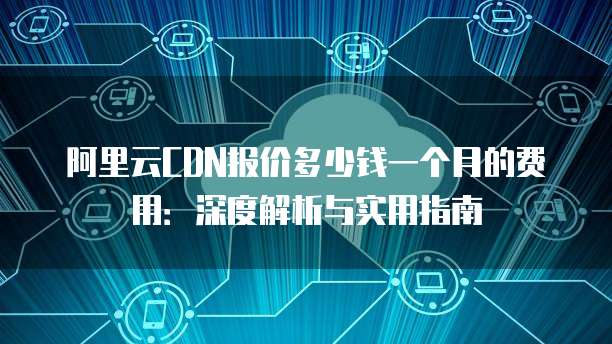 阿里云CDN报价多少钱一个月的费用:深度解析与实用指南