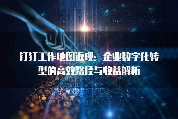 钉钉工作地图返现:企业数字化转型的高效路径与收益解析