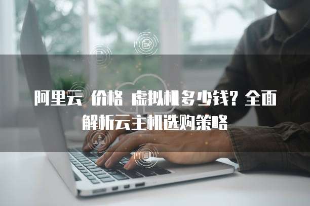 阿里云 价格 虚拟机多少钱?全面解析云主机选购策略