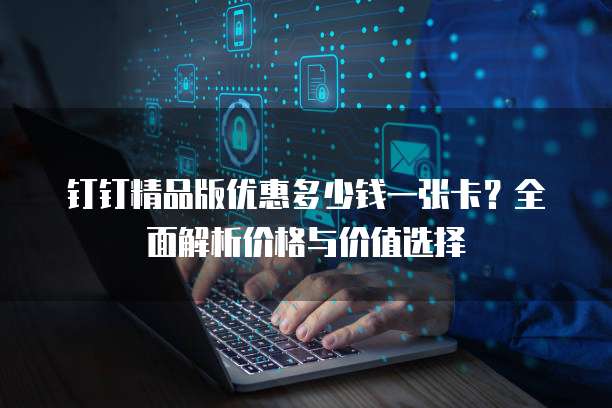 钉钉精品版优惠多少钱一张卡？全面解析价格与价值选择
