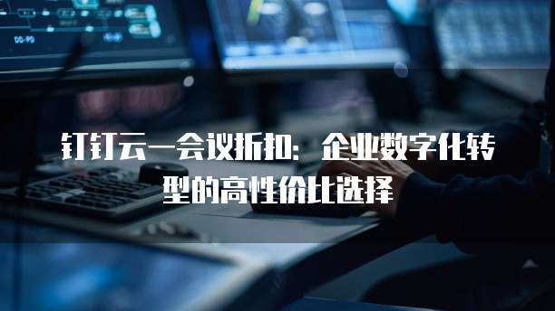 钉钉云一会议折扣:企业数字化转型的高性价比选择