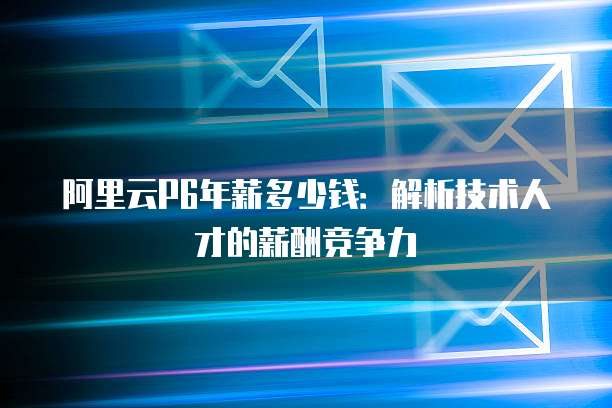 阿里云P6年薪多少钱:解析技术人才的薪酬竞争力
