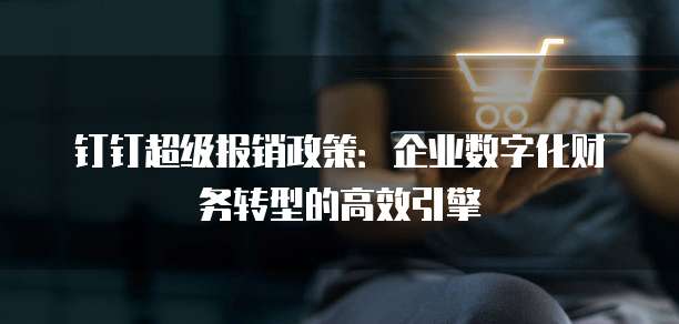 钉钉超级报销政策:企业数字化财务转型的高效引擎