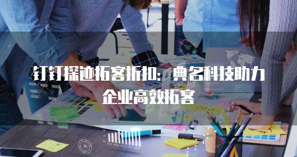 钉钉探迹拓客折扣：典名科技助力企业高效拓客