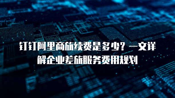 钉钉阿里商旅续费是多少？一文详解企业差旅服务费用规划