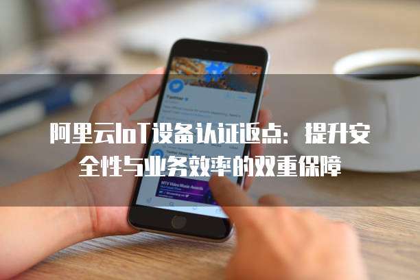 阿里云IoT设备认证返点:提升安全性与业务效率的双重保障