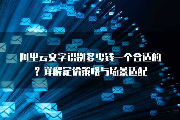 阿里云文字识别多少钱一个合适的?详解定价策略与场景适配