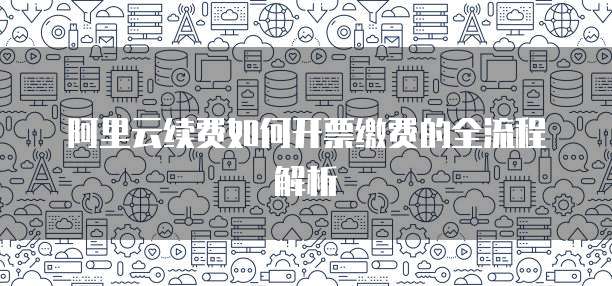 阿里云续费如何开票缴费的全流程解析