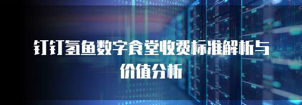 钉钉氢鱼数字食堂收费标准解析与价值分析