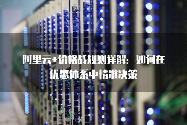 阿里云+价格战规则详解:如何在优惠体系中精准决策